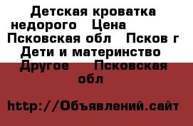 Детская кроватка недорого › Цена ­ 1 500 - Псковская обл., Псков г. Дети и материнство » Другое   . Псковская обл.